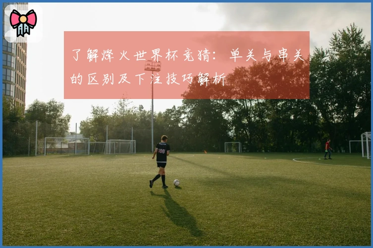 了解烽火世界杯竞猜：单关与串关的区别及下注技巧解析