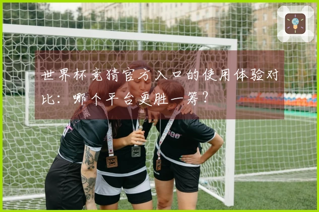 世界杯竞猜官方入口的使用体验对比：哪个平台更胜一筹？